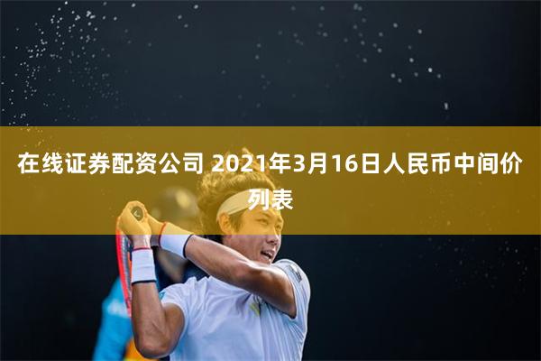 在线证券配资公司 2021年3月16日人民币中间价列表