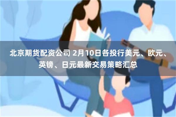 北京期货配资公司 2月10日各投行美元、欧元、英镑、日元最新交易策略汇总