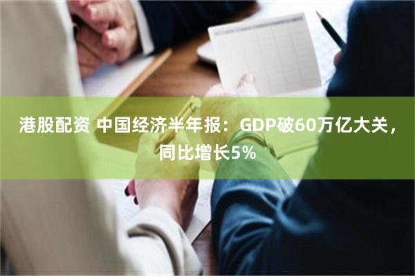 港股配资 中国经济半年报：GDP破60万亿大关，同比增长5%