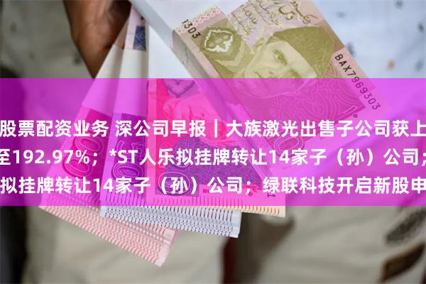 股票配资业务 深公司早报｜大族激光出售子公司获上半年增长181.34%至192.97%；*ST人乐拟挂牌转让14家子（孙）公司；绿联科技开启新股申购