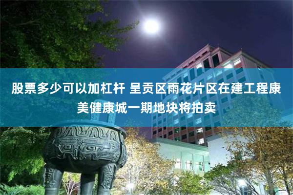 股票多少可以加杠杆 呈贡区雨花片区在建工程康美健康城一期地块将拍卖