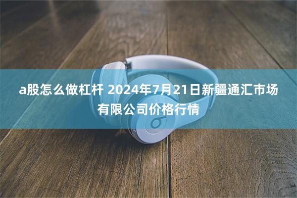 a股怎么做杠杆 2024年7月21日新疆通汇市场有限公司价格行情