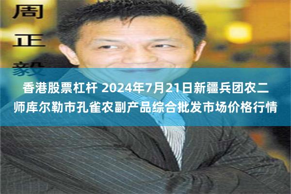 香港股票杠杆 2024年7月21日新疆兵团农二师库尔勒市孔雀农副产品综合批发市场价格行情