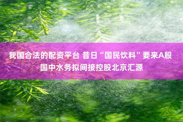 我国合法的配资平台 昔日“国民饮料”要来A股 国中水务拟间接控股北京汇源