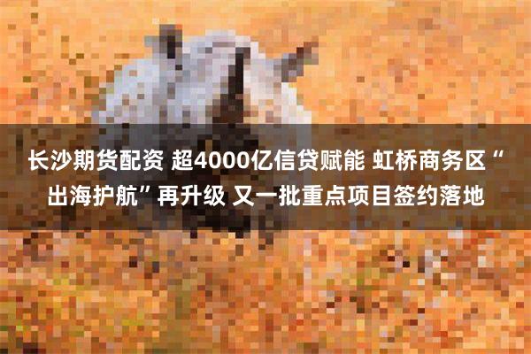 长沙期货配资 超4000亿信贷赋能 虹桥商务区“出海护航”再升级 又一批重点项目签约落地