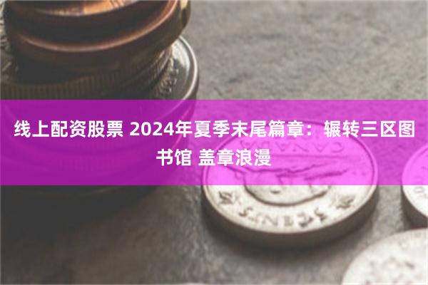 线上配资股票 2024年夏季末尾篇章：辗转三区图书馆 盖章浪漫