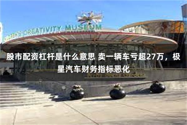 股市配资杠杆是什么意思 卖一辆车亏超27万，极星汽车财务指标恶化