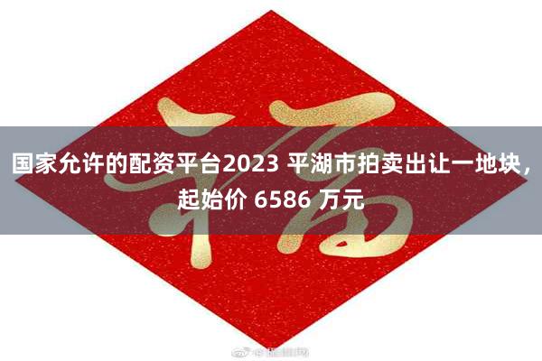 国家允许的配资平台2023 平湖市拍卖出让一地块，起始价 6586 万元