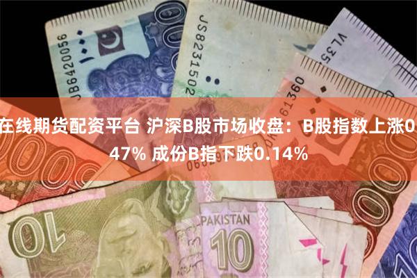 在线期货配资平台 沪深B股市场收盘：B股指数上涨0.47% 成份B指下跌0.14%