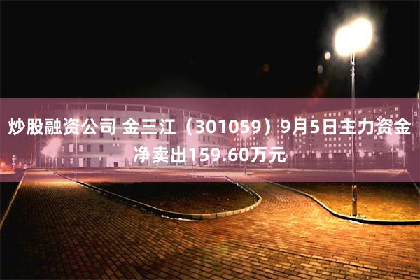 炒股融资公司 金三江（301059）9月5日主力资金净卖出159.60万元