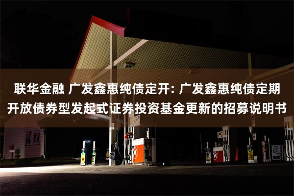 联华金融 广发鑫惠纯债定开: 广发鑫惠纯债定期开放债券型发起式证券投资基金更新的招募说明书