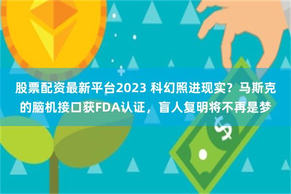 股票配资最新平台2023 科幻照进现实？马斯克的脑机接口获FDA认证，盲人复明将不再是梦