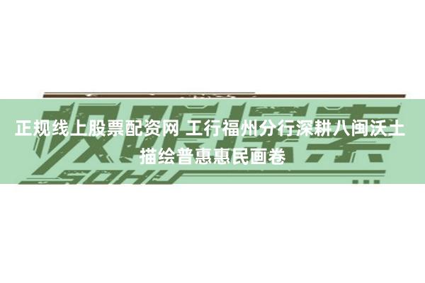 正规线上股票配资网 工行福州分行深耕八闽沃土 描绘普惠惠民画卷