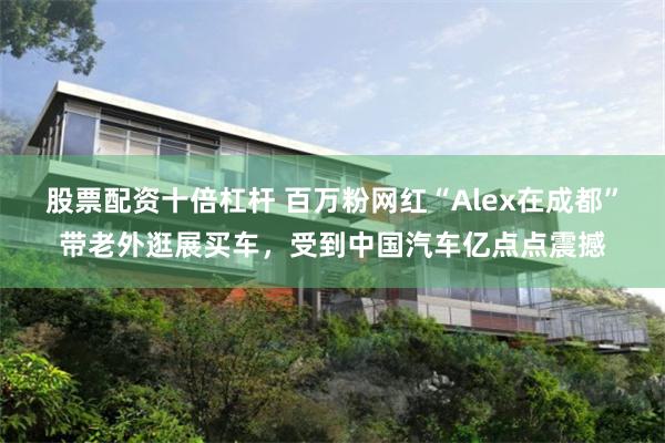 股票配资十倍杠杆 百万粉网红“Alex在成都”带老外逛展买车，受到中国汽车亿点点震撼