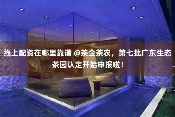 线上配资在哪里靠谱 @茶企茶农，第七批广东生态茶园认定开始申报啦！