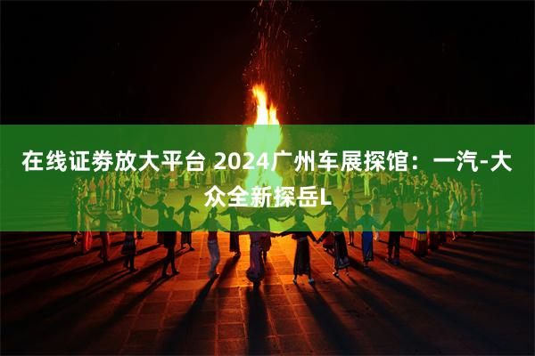 在线证劵放大平台 2024广州车展探馆：一汽-大众全新探岳L