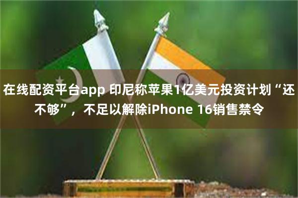 在线配资平台app 印尼称苹果1亿美元投资计划“还不够”，不足以解除iPhone 16销售禁令