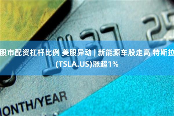 股市配资杠杆比例 美股异动 | 新能源车股走高 特斯拉(TSLA.US)涨超1%