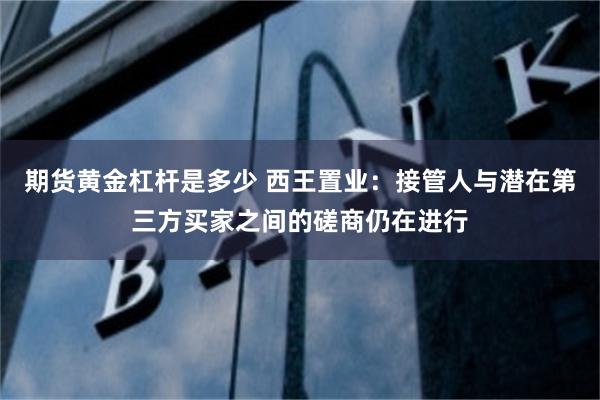 期货黄金杠杆是多少 西王置业：接管人与潜在第三方买家之间的磋商仍在进行