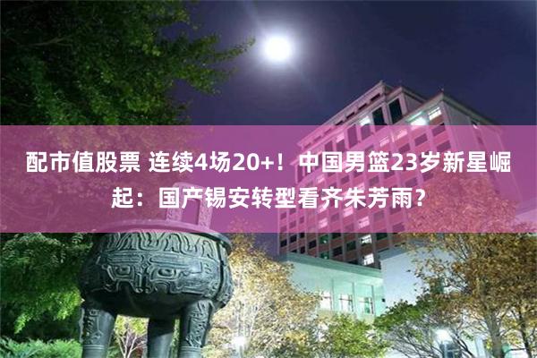 配市值股票 连续4场20+！中国男篮23岁新星崛起：国产锡安转型看齐朱芳雨？