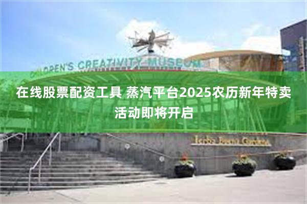 在线股票配资工具 蒸汽平台2025农历新年特卖活动即将开启