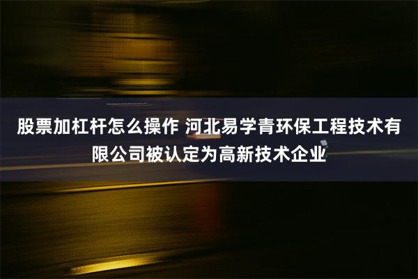 股票加杠杆怎么操作 河北易学青环保工程技术有限公司被认定为高新技术企业