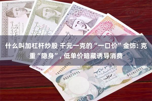 什么叫加杠杆炒股 千元一克的“一口价”金饰: 克重“隐身”, 低单价暗藏诱导消费