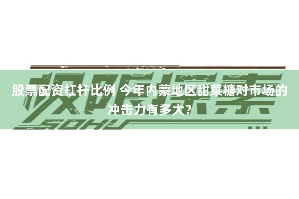 股票配资杠杆比例 今年内蒙地区甜菜糖对市场的冲击力有多大？